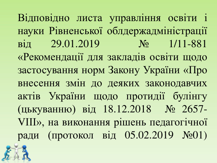 Відповідно листа управління освіти і науки Рівненської облдержадміністрації  від 29.01.2019  № 1/11-881 «Рекомендації для закладів освіти щодо застосування норм Закону України «Про внесення змін до деяких законодавчих актів України щодо протидії булінгу (цькуванню) від 18.12.2018  № 2657-VІІІ», на виконання рішень педагогічної ради (протокол від 05.02.2019 №01)     