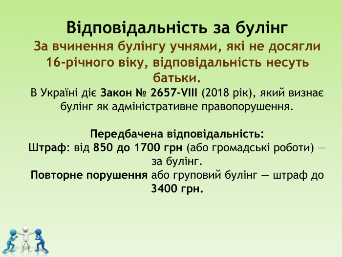Відповідальність за булінг  За вчинення булінгу учнями, які не досягли 16-річного віку, відповідальність несуть батьки. В Україні діє Закон № 2657-VIII (2018 рік), який визнає булінг як адміністративне правопорушення.   Передбачена відповідальність: Штраф: від 850 до 1700 грн (або громадські роботи) — за булінг. Повторне порушення або груповий булінг — штраф до 3400 грн.       