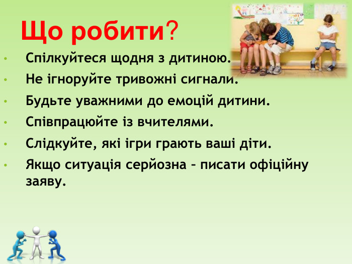 Що робити? Спілкуйтеся щодня з дитиною. Не ігноруйте тривожні сигнали. Будьте уважними до емоцій дитини. Співпрацюйте із вчителями. Слідкуйте, які ігри грають ваші діти. Якщо ситуація серйозна – писати офіційну заяву.   