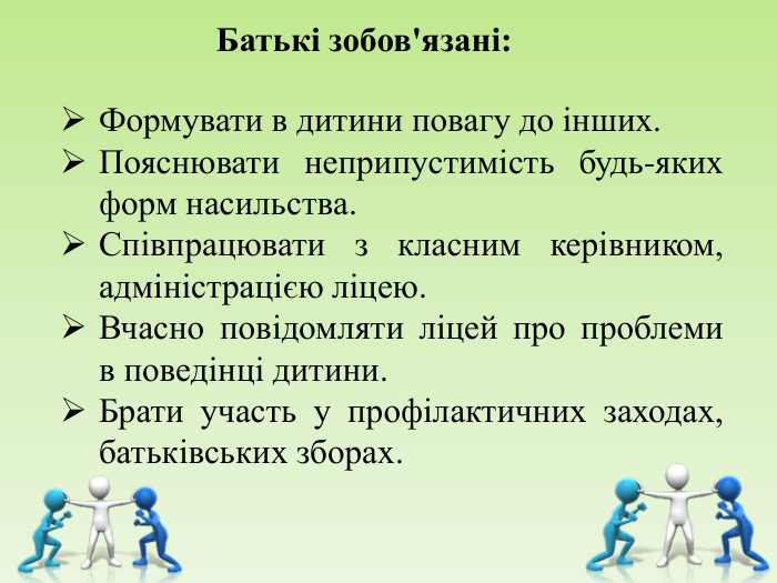      Батькі зобов'язані:  Формувати в дитини повагу до інших. Пояснювати неприпустимість будь-яких форм насильства. Співпрацювати з класним керівником, адміністрацією ліцею. Вчасно повідомляти ліцей про проблеми в поведінці дитини. Брати участь у профілактичних заходах, батьківських зборах. 