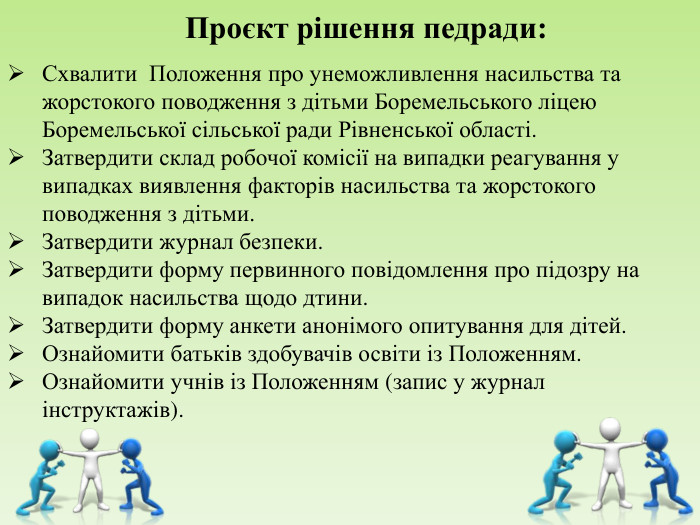    Проєкт рішення педради: Схвалити  Положення про унеможливлення насильства та жорстокого поводження з дітьми Боремельського ліцею Боремельської сільської ради Рівненської області. Затвердити склад робочої комісії на випадки реагування у випадках виявлення факторів насильства та жорстокого поводження з дітьми. Затвердити журнал безпеки. Затвердити форму первинного повідомлення про підозру на випадок насильства щодо дтини. Затвердити форму анкети анонімого опитування для дітей. Ознайомити батьків здобувачів освіти із Положенням. Ознайомити учнів із Положенням (запис у журнал інструктажів).    