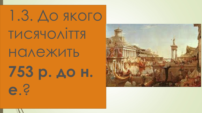 1.3. До якого тисячоліття належить 753 р. до н. е.? 