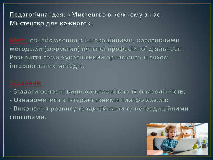 Педагогічна ідея: «Мистецтво в кожному з нас. Мистецтво для кожного». Мета: ознайомлення з інноваційними, креативними методами (формами) власної професійної діяльності. Розкриття теми «український орнамент» шляхом інтерактивних методів. Завдання: - Згадати основні види орнаментів та їх символічність;- Ознайомитися з інтерактивними платформами;- Виконання розпису традиційними та нетрадиційними способами.