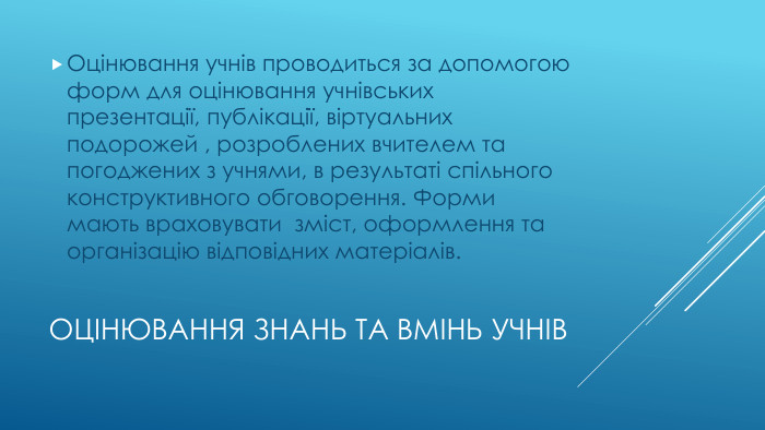 Оцінювання знань та вмінь учнів. Оцінювання учнів проводиться за допомогою форм для оцінювання учнівських презентації, публікації, віртуальних подорожей , розроблених вчителем та погоджених з учнями, в результаті спільного конструктивного обговорення. Форми мають враховувати зміст, оформлення та організацію відповідних матеріалів.
