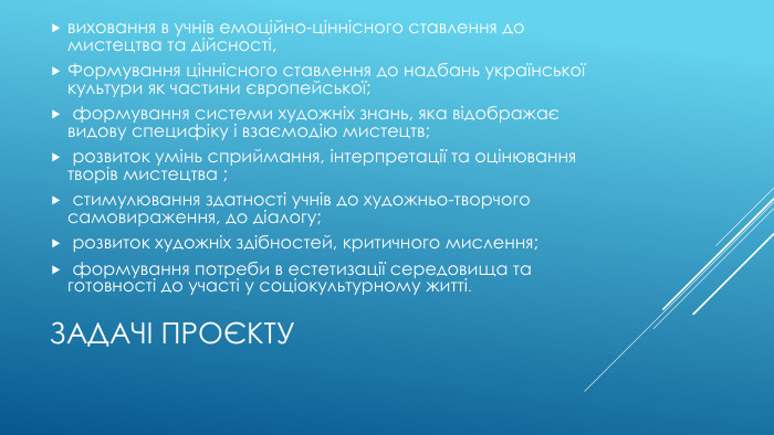 Задачі проєктувиховання в учнів емоційно-ціннісного ставлення до мистецтва та дійсності, Формування ціннісного ставлення до надбань української культури як частини європейської; формування системи художніх знань, яка відображає видову специфіку і взаємодію мистецтв; розвиток умінь сприймання, інтерпретації та оцінювання творів мистецтва ; стимулювання здатності учнів до художньо-творчого самовираження, до діалогу; розвиток художніх здібностей, критичного мислення; формування потреби в естетизації середовища та готовності до участі у соціокультурному житті. 