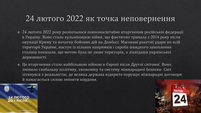 24 лютого 2022 як точка неповернення24 лютого 2022 року розпочалося повномасштабне вторгнення російської федерації в Україну. Воно стало кульмінацією війни, що фактично тривала з 2014 року після окупації Криму та початку бойових дій на Донбасі. Масовані ракетні удари по всій території України, наступ із кількох напрямків і спроба швидкого захоплення столиці показали, що метою була не лише територія, а ліквідація української державності. Це вторгнення стало найбільшою війною в Європі після Другої світової. Воно змінило глобальну політику, економіку та систему міжнародної безпеки. Світ зіткнувся з реальністю, де велика держава відкрито порушує міжнародні договори й намагається силою змінити кордони.