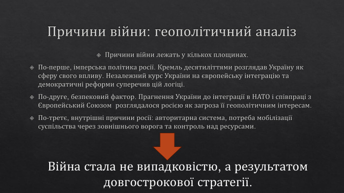 Причини війни: геополітичний аналіз. Причини війни лежать у кількох площинах. По-перше, імперська політика росії. Кремль десятиліттями розглядав Україну як сферу свого впливу. Незалежний курс України на європейську інтеграцію та демократичні реформи суперечив цій логіці. По-друге, безпековий фактор. Прагнення України до інтеграції в НАТО і співпраці з Європейський Союзом розглядалося росією як загроза її геополітичним інтересам. По-третє, внутрішні причини росії: авторитарна система, потреба мобілізації суспільства через зовнішнього ворога та контроль над ресурсами. Війна стала не випадковістю, а результатом довгострокової стратегії.