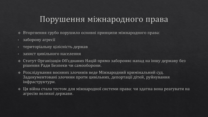 Порушення міжнародного права. Вторгнення грубо порушило основні принципи міжнародного права:заборону агресіїтериторіальну цілісність державзахист цивільного населення. Статут Організація Об'єднаних Націй прямо забороняє напад на іншу державу без рішення Ради Безпеки чи самооборони. Розслідування воєнних злочинів веде Міжнародний кримінальний суд. Задокументовані злочини проти цивільних, депортації дітей, руйнування інфраструктури. Ця війна стала тестом для міжнародної системи права: чи здатна вона реагувати на агресію великої держави.