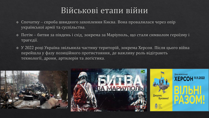 Військові етапи війни. Спочатку – спроба швидкого захоплення Києва. Вона провалилася через опір української армії та суспільства. Потім – битви за південь і схід, зокрема за Маріуполь, що стали символом героїзму і трагедії. У 2022 році Україна звільнила частину територій, зокрема Херсон. Після цього війна перейшла у фазу позиційного протистояння, де важливу роль відіграють технології, дрони, артилерія та логістика.