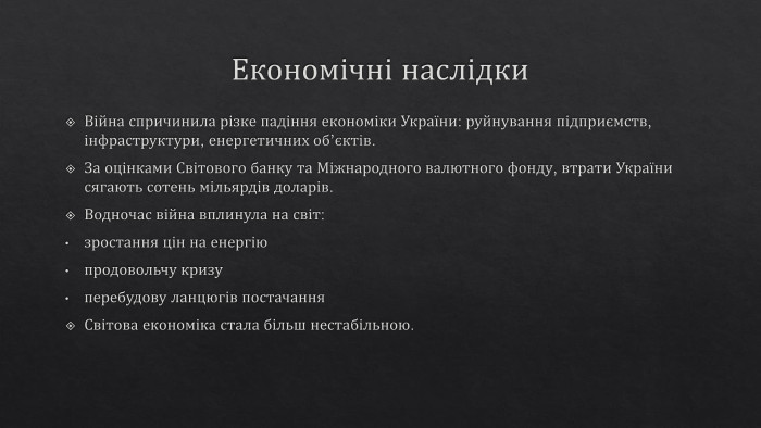 Економічні наслідки. Війна спричинила різке падіння економіки України: руйнування підприємств, інфраструктури, енергетичних об’єктів. За оцінками Світового банку та Міжнародного валютного фонду, втрати України сягають сотень мільярдів доларів. Водночас війна вплинула на світ:зростання цін на енергіюпродовольчу кризуперебудову ланцюгів постачання. Світова економіка стала більш нестабільною.