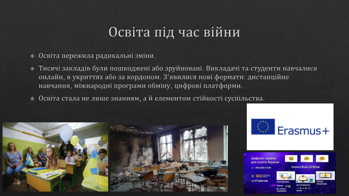 Освіта під час війни. Освіта пережила радикальні зміни. Тисячі закладів були пошкоджені або зруйновані. Викладачі та студенти навчалися онлайн, в укриттях або за кордоном. З’явилися нові формати: дистанційне навчання, міжнародні програми обміну, цифрові платформи. Освіта стала не лише знанням, а й елементом стійкості суспільства.