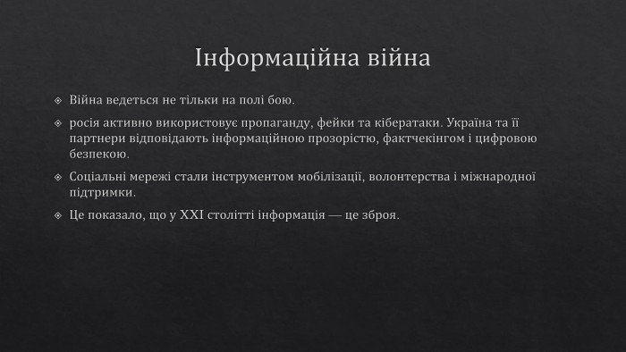 Інформаційна війна. Війна ведеться не тільки на полі бою.росія активно використовує пропаганду, фейки та кібератаки. Україна та її партнери відповідають інформаційною прозорістю, фактчекінгом і цифровою безпекою. Соціальні мережі стали інструментом мобілізації, волонтерства і міжнародної підтримки. Це показало, що у XXI столітті інформація — це зброя.