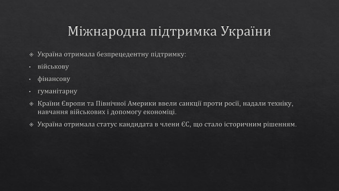 Міжнародна підтримка України. Україна отримала безпрецедентну підтримку:військовуфінансовугуманітарну. Країни Європи та Північної Америки ввели санкції проти росії, надали техніку, навчання військових і допомогу економіці. Україна отримала статус кандидата в члени ЄС, що стало історичним рішенням.