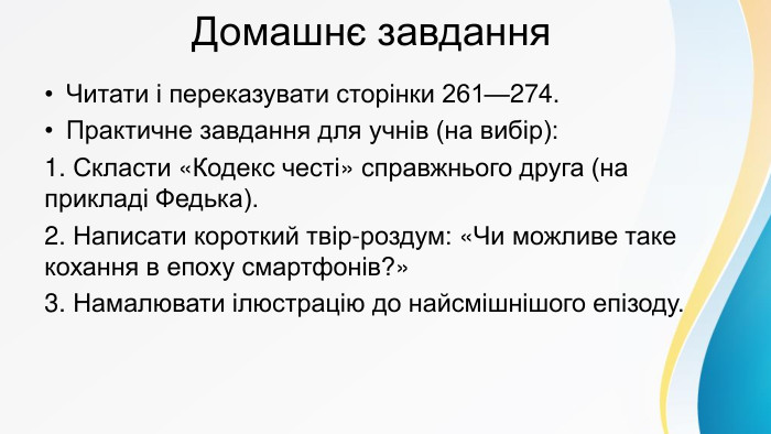  Домашнє завдання. Читати і переказувати сторінки 261—274. Практичне завдання для учнів (на вибір):1. Скласти «Кодекс честі» справжнього друга (на прикладі Федька).2. Написати короткий твір-роздум: «Чи можливе таке кохання в епоху смартфонів?»3. Намалювати ілюстрацію до найсмішнішого епізоду.