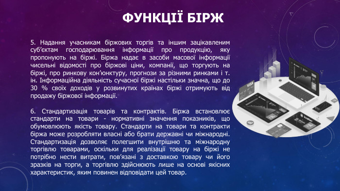 Функції бірж5. Надання учасникам біржових торгів та іншим зацікавленим суб’єктам господарювання інформації про продукцію, яку пропонують на біржі. Біржа надає в засоби масової інформації чисельні відомості про біржові ціни, компанії, що торгують на біржі, про ринкову кон’юнктуру, прогнози за різними ринками і т. ін. Інформаційна діяльність сучасної біржі настільки значна, що до 30 % своїх доходів у розвинутих країнах біржі отримують від продажу біржової інформації.6. Стандартизація товарів та контрактів. Біржа встановлює стандарти на товари - нормативні значення показників, що обумовлюють якість товару. Стандарти на товари та контракти біржа може розробляти власні або брати державні чи міжнародні. Стандартизація дозволяє полегшити внутрішню та міжнародну торгівлю товарами, оскільки для реалізації товару на біржі не потрібно нести витрати, пов’язані з доставкою товару чи його зразків на торги, а торгівлю здійснюють лише на основі якісних характеристик, яким повинен відповідати цей товар.
