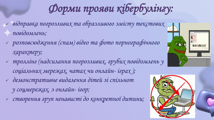Форми прояви кібербулінгу:відправка погрозливих та образливого змісту текстових повідомлень;розповсюдження (спам) відео та фото порнографічного характеру;троллінг (надсилання погрозливих, грубих повідомлень у соціальних мережах, чатах чи онлайн- іграх );демонстративне видалення дітей зі спільнот у соцмережах, з онлайн- ігор;cтворення груп ненависті до конкретної дитини;