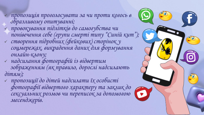 пропозиція проголосувати за чи проти когось в образливому опитуванні;провокування підлітків до самогубства чи понівечення себе (групи смерті типу “Синій кит”);створення підробних (фейкових) сторінок у соцмережах, викрадення даних для формування онлайн-клону;надсилання фотографій із відвертим зображенням (як правило, дорослі надсилають дітям);пропозиції до дітей надсилати їх особисті фотографії відвертого характеру та заклик до сексуальних розмов чи переписок за допомогою месенджерів.