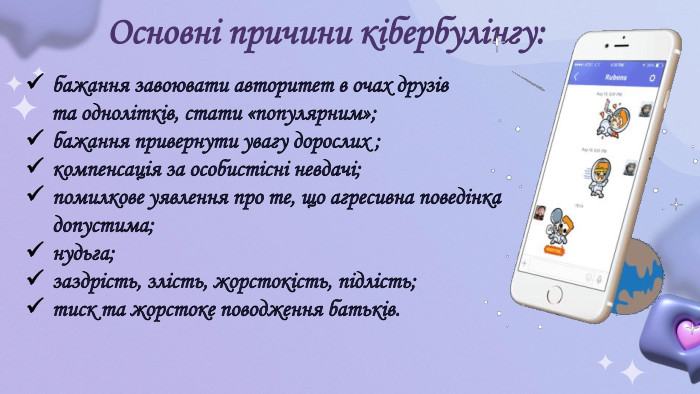 Основні причини кібербулінгу:бажання завоювати авторитет в очах друзів та однолітків, стати «популярним»;бажання привернути увагу дорослих ;компенсація за особистісні невдачі;помилкове уявлення про те, що агресивна поведінка допустима;нудьга;заздрість, злість, жорстокість, підлість;тиск та жорстоке поводження батьків.