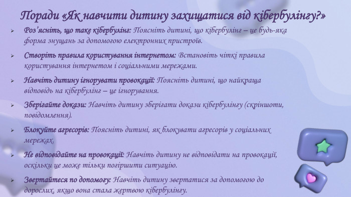 Поради «Як навчити дитину захищатися від кібербулінгу?» Роз’ясніть, що таке кібербулінг: Поясніть дитині, що кібербулінг – це будь-яка форма знущань за допомогою електронних пристроїв. Створіть правила користування інтернетом: Встановіть чіткі правила користування інтернетом і соціальними мережами. Навчіть дитину ігнорувати провокації: Поясніть дитині, що найкраща відповідь на кібербулінг – це ігнорування. Зберігайте докази: Навчіть дитину зберігати докази кібербулінгу (скріншоти, повідомлення). Блокуйте агресорів: Поясніть дитині, як блокувати агресорів у соціальних мережах. Не відповідайте на провокації: Навчіть дитину не відповідати на провокації, оскільки це може тільки погіршити ситуацію. Звертайтеся по допомогу: Навчіть дитину звертатися за допомогою до дорослих, якщо вона стала жертвою кібербулінгу.