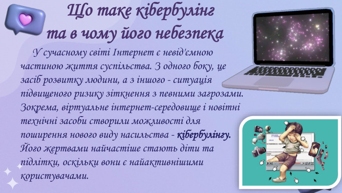  Що таке кібербулінг та в чому його небезпека У сучасному світі Інтернет є невід'ємною частиною життя суспільства. З одного боку, це засіб розвитку людини, а з іншого - ситуація підвищеного ризику зіткнення з певними загрозами. Зокрема, віртуальне інтернет-середовище і новітні технічні засоби створили можливості для поширення нового виду насильства - кібербулінгу. Його жертвами найчастіше стають діти та підлітки, оскільки вони є найактивнішими користувачами.