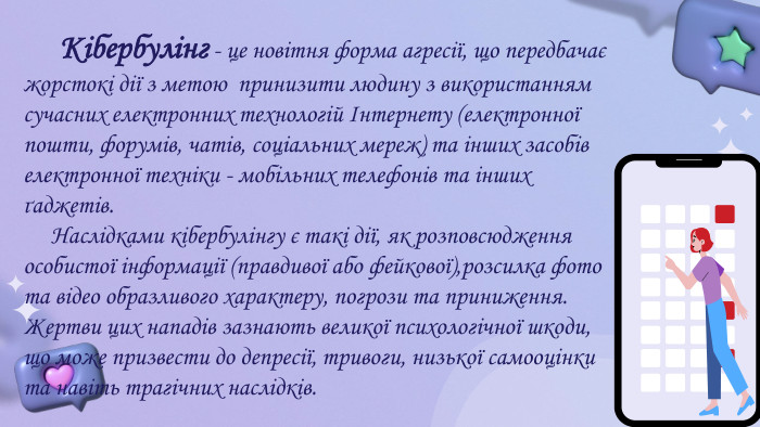  Кібербулінг - це новітня форма агресії, що передбачає жорстокі дії з метою принизити людину з використанням сучасних електронних технологій Інтернету (електронної пошти, форумів, чатів, соціальних мереж) та інших засобів електронної техніки - мобільних телефонів та інших ґаджетів. Наслідками кібербулінгу є такі дії, як розповсюдження особистої інформації (правдивої або фейкової),розсилка фото та відео образливого характеру, погрози та приниження. Жертви цих нападів зазнають великої психологічної шкоди, що може призвести до депресії, тривоги, низької самооцінки та навіть трагічних наслідків.