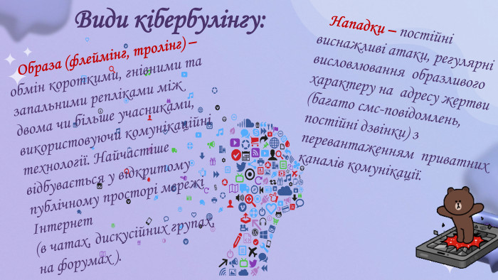  Види кібербулінгу: Нападки – постійні виснажливі атаки, регулярні висловлювання образливого характеру на адресу жертви (багато смс-повідомлень, постійні дзвінки) з перевантаженням приватних каналів комунікації. Образа (флеймінг, тролінг) – обмін короткими, гнівними та запальними репліками між двома чи більше учасниками, використовуючи комунікаційні технології. Найчастіше відбувається у відкритому публічному просторі мережі Інтернет(в чатах, дискусійних групах, на форумах ). 