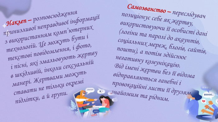  Наклеп – розповсюдження принизливої неправдивої інформації з використанням комп’ютерних технологій. Це можуть бути і текстові повідомлення, і фото, і пісні, які змальовують жертву в шкідливій, інколи сексуальній манері. Жертвами можуть ставати не тільки окремі підлітки, а й групи. Самозванство – переслідувач позиціонує себе як жертву, використовуючи її особисті дані (логіни та паролі до акаунтів, соціальних мереж, блогів, сайтів, пошти), а потім здійснює негативну комунікацію. Від імені жертви без її відома відправляються ганебні і провокаційні листи її друзям, знайомим та рідним. 