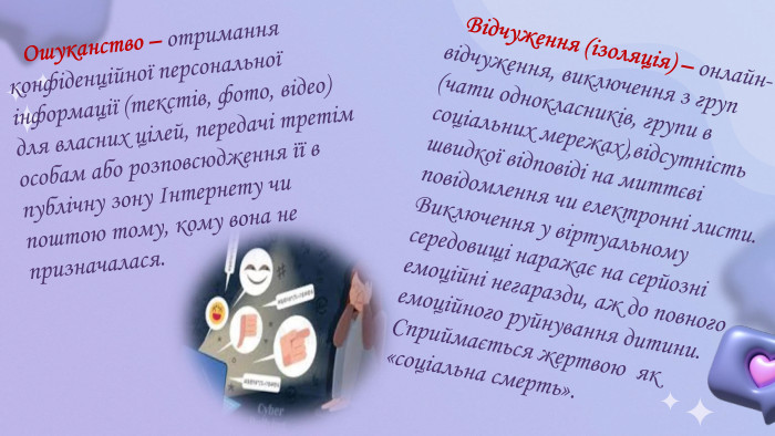  Ошуканство – отримання конфіденційної персональної інформації (текстів, фото, відео) для власних цілей, передачі третім особам або розповсюдження її в публічну зону Інтернету чи поштою тому, кому вона не призначалася. Відчуження (ізоляція) – онлайн-відчуження, виключення з груп (чати однокласників, групи в соціальних мережах),відсутність швидкої відповіді на миттєві повідомлення чи електронні листи. Виключення у віртуальному середовищі наражає на серйозні емоційні негаразди, аж до повного емоційного руйнування дитини. Сприймається жертвою як «соціальна смерть».