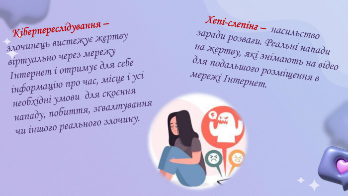  Кіберпереслідування – злочинець вистежує жертву віртуально через мережу Інтернет і отримує для себе інформацію про час, місце і усі необхідні умови для скоєння нападу, побиття, зґвалтування чи іншого реального злочину. Хепі-слепінг – насильство заради розваги. Реальні напади на жертву, які знімають на відео для подальшого розміщення в мережі Інтернет. 