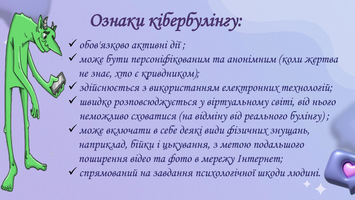 Ознаки кібербулінгу:обов'язково активні дії ;може бути персоніфікованим та анонімним (коли жертва не знає, хто є кривдником);здійснюється з використанням електронних технологій;швидко розповсюджується у віртуальному світі, від нього неможливо сховатися (на відміну від реального булінгу) ;може включати в себе деякі види фізичних знущань, наприклад, бійки і цькування, з метою подальшого поширення відео та фото в мережу Інтернет;спрямований на завдання психологічної шкоди людині.