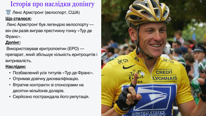 Історія про наслідки допінгу🥇 Ленс Армстронг (велоспорт, США)Що сталося: Ленс Армстронг був легендою велоспорту — він сім разів виграв престижну гонку «Тур де Франс». Допінг: Використовував еритропоетин (ЕРО) — препарат, який збільшує кількість еритроцитів і витривалість. Наслідки: Позбавлений усіх титулів «Тур де Франс». Отримав довічну дискваліфікацію. Втратив контракти зі спонсорами на десятки мільйонів доларів. Серйозно постраждала його репутація.