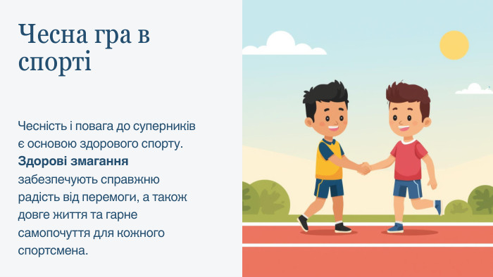 Чесна гра в спортіЧесність і повага до суперників є основою здорового спорту. Здорові змагання забезпечують справжню радість від перемоги, а також довге життя та гарне самопочуття для кожного спортсмена.
