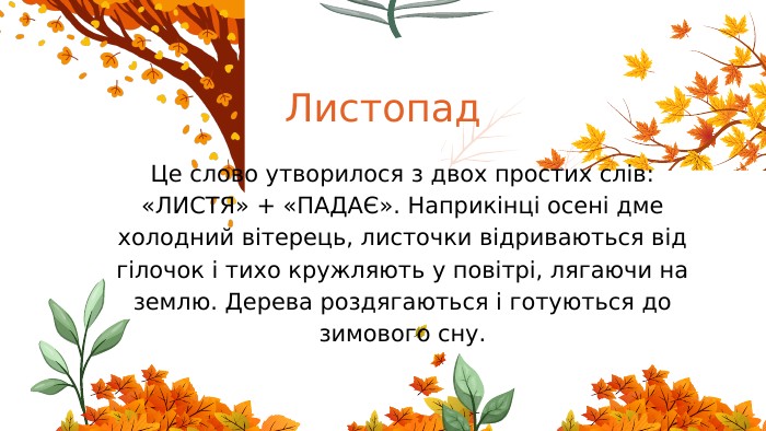 Листопад. Це слово утворилося з двох простих слів: «ЛИСТЯ» + «ПАДАЄ». Наприкінці осені дме холодний вітерець, листочки відриваються від гілочок і тихо кружляють у повітрі, лягаючи на землю. Дерева роздягаються і готуються до зимового сну.