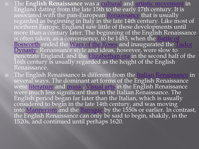The English Renaissance was a cultural and artistic movement in England dating from the late 15th to the early 17th century. It is associated with the pan-European Renaissance that is usually regarded as beginning in Italy in the late 14th century. Like most of northern Europe, England saw little of these developments until more than a century later. The beginning of the English Renaissance is often taken, as a convenience, to be 1485, when the Battle of Bosworth ended the Wars of the Roses and inaugurated the Tudor Dynasty. Renaissance style and ideas, however, were slow to penetrate England, and the Elizabethan era in the second half of the 16th century is usually regarded as the height of the English Renaissance. The English Renaissance is different from the Italian Renaissance in several ways. The dominant art forms of the English Renaissance were literature and music. Visual arts in the English Renaissance were much less significant than in the Italian Renaissance. The English period began far later than the Italian, which is usually considered to begin in the late 14th century, and was moving into Mannerism and the Baroque by the 1550s or earlier. In contrast, the English Renaissance can only be said to begin, shakily, in the 1520s, and continued until perhaps 1620.