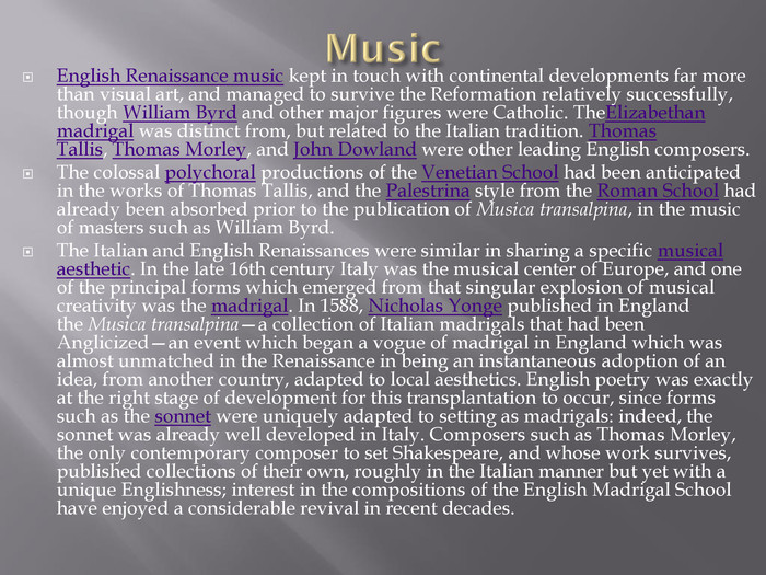 Music. English Renaissance music kept in touch with continental developments far more than visual art, and managed to survive the Reformation relatively successfully, though William Byrd and other major figures were Catholic. The. Elizabethan madrigal was distinct from, but related to the Italian tradition. Thomas Tallis, Thomas Morley, and John Dowland were other leading English composers. The colossal polychoral productions of the Venetian School had been anticipated in the works of Thomas Tallis, and the Palestrina style from the Roman School had already been absorbed prior to the publication of Musica transalpina, in the music of masters such as William Byrd. The Italian and English Renaissances were similar in sharing a specific musical aesthetic. In the late 16th century Italy was the musical center of Europe, and one of the principal forms which emerged from that singular explosion of musical creativity was the madrigal. In 1588, Nicholas Yonge published in England the Musica transalpina—a collection of Italian madrigals that had been Anglicized—an event which began a vogue of madrigal in England which was almost unmatched in the Renaissance in being an instantaneous adoption of an idea, from another country, adapted to local aesthetics. English poetry was exactly at the right stage of development for this transplantation to occur, since forms such as the sonnet were uniquely adapted to setting as madrigals: indeed, the sonnet was already well developed in Italy. Composers such as Thomas Morley, the only contemporary composer to set Shakespeare, and whose work survives, published collections of their own, roughly in the Italian manner but yet with a unique Englishness; interest in the compositions of the English Madrigal School have enjoyed a considerable revival in recent decades.