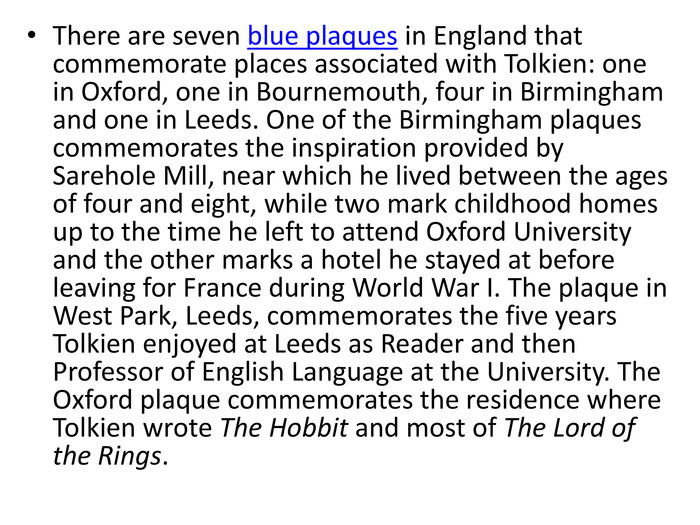 There are seven blue plaques in England that commemorate places associated with Tolkien: one in Oxford, one in Bournemouth, four in Birmingham and one in Leeds. One of the Birmingham plaques commemorates the inspiration provided by Sarehole Mill, near which he lived between the ages of four and eight, while two mark childhood homes up to the time he left to attend Oxford University and the other marks a hotel he stayed at before leaving for France during World War I. The plaque in West Park, Leeds, commemorates the five years Tolkien enjoyed at Leeds as Reader and then Professor of English Language at the University. The Oxford plaque commemorates the residence where Tolkien wrote The Hobbit and most of The Lord of the Rings.