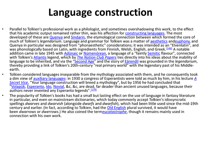 Language construction. Parallel to Tolkien's professional work as a philologist, and sometimes overshadowing this work, to the effect that his academic output remained rather thin, was his affection for constructing languages. The most developed of these are Quenya and Sindarin, the etymological connection between which formed the core of much of Tolkien's legendarium. Language and grammar for Tolkien was a matter of aesthetics andeuphony, and Quenya in particular was designed from 