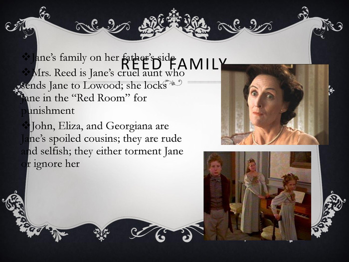 REED FAMILY Jane’s family on her father’s side Mrs. Reed is Jane’s cruel aunt who sends Jane to Lowood; she locks Jane in the “Red Room” for punishment John, Eliza, and Georgiana are Jane’s spoiled cousins; they are rude and selfish; they either torment Jane or ignore her 