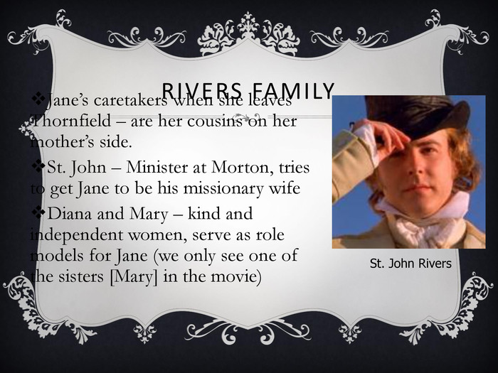 RIVERS FAMILY Jane’s caretakers when she leaves Thornfield – are her cousins on her mother’s side. St. John – Minister at Morton, tries to get Jane to be his missionary wife Diana and Mary – kind and independent women, serve as role models for Jane (we only see one of the sisters [Mary] in the movie) St. John Rivers 