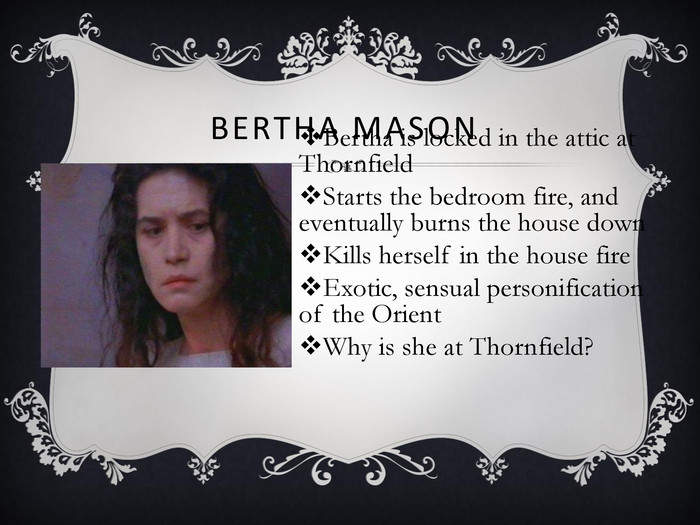 BERTHA MASON	 Bertha is locked in the attic at ThornfieldStarts the bedroom fire, and eventually burns the house downKills herself in the house fireExotic, sensual personification of the OrientWhy is she at Thornfield? 