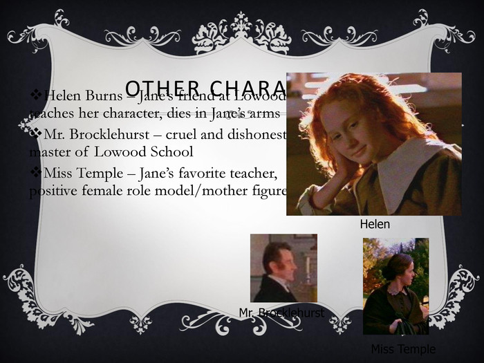 OTHER CHARACTERS Helen Burns – Jane’s friend at Lowood, teaches her character, dies in Jane’s arms Mr. Brocklehurst – cruel and dishonest master of Lowood School Miss Temple – Jane’s favorite teacher, positive female role model/mother figure Helen Mr. Brocklehurst Miss Temple 