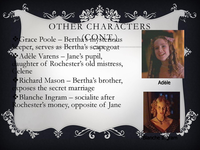 OTHER CHARACTERS (CONT.) Grace Poole – Bertha’s mysterious keeper, serves as Bertha’s scapegoat  Adиle Varens – Jane’s pupil, daughter of Rochester’s old mistress, Celene Richard Mason – Bertha’s brother, exposes the secret marriage Blanche Ingram – socialite after Rochester’s money, opposite of Jane  Blanche Ingram 