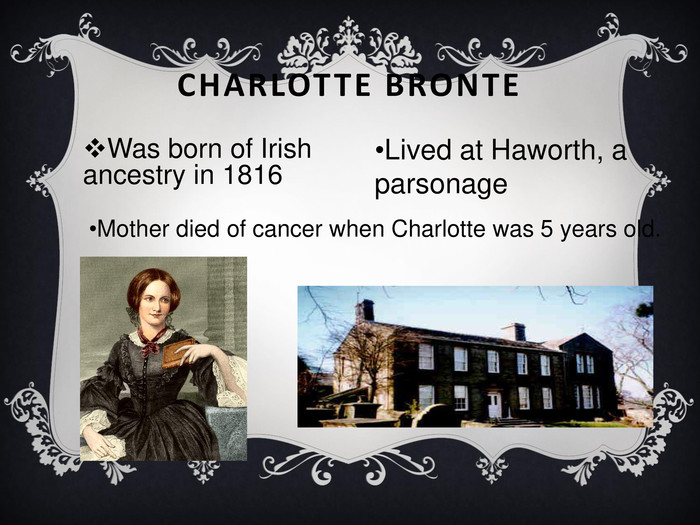 CHARLOTTE BRONTE Was born of Irish ancestry in 1816 Lived at Haworth, a parsonage Mother died of cancer when Charlotte was 5 years old. 