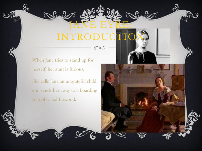 When Jane tries to stand up for herself, her aunt is furious.She calls Jane an ungrateful child and sends her away to a boarding school called Lowood.	 JANE EYRE: INTRODUCTION 