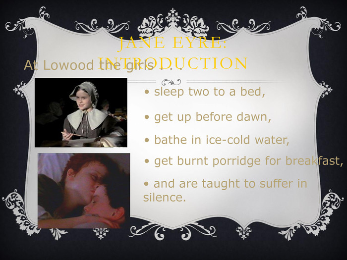 JANE EYRE: INTRODUCTION At Lowood the girls . . .  sleep two to a bed,  get up before dawn,  bathe in ice-cold water,  get burnt porridge for breakfast,  and are taught to suffer in     silence. 
