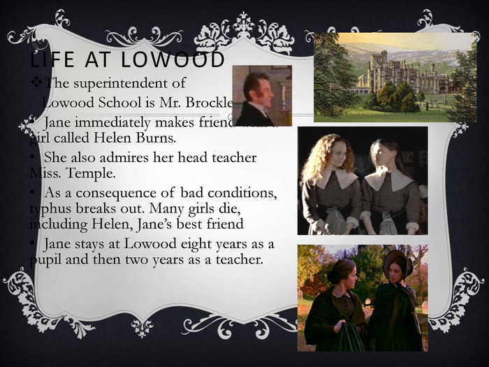 LIFE AT LOWOOD The superintendent of      Lowood School is Mr. Brocklehurst.  Jane immediately makes friend with a girl called Helen Burns.  She also admires her head teacher Miss. Temple. As a consequence of bad conditions, typhus breaks out. Many girls die, including Helen, Jane’s best friend  Jane stays at Lowood eight years as a pupil and then two years as a teacher.   