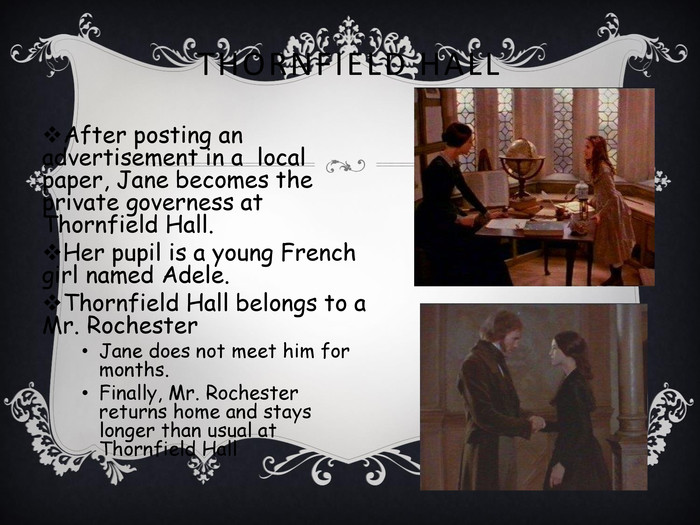THORNFIELD HALL After posting an advertisement in a  local paper, Jane becomes the private governess at Thornfield Hall.Her pupil is a young French girl named Adele. Thornfield Hall belongs to a Mr. RochesterJane does not meet him for months. Finally, Mr. Rochester returns home and stays longer than usual at Thornfield Hall  