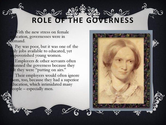ROLE OF THE GOVERNESS With the new stress on female education, governesses were in demand. Pay was poor, but it was one of the only jobs available to educated, yet impoverished young women. Employers & other servants often shunned the governess because they felt they were “putting on airs.” Their employers would often ignore them, too, because they had a superior education, which intimidated many people – especially men. 