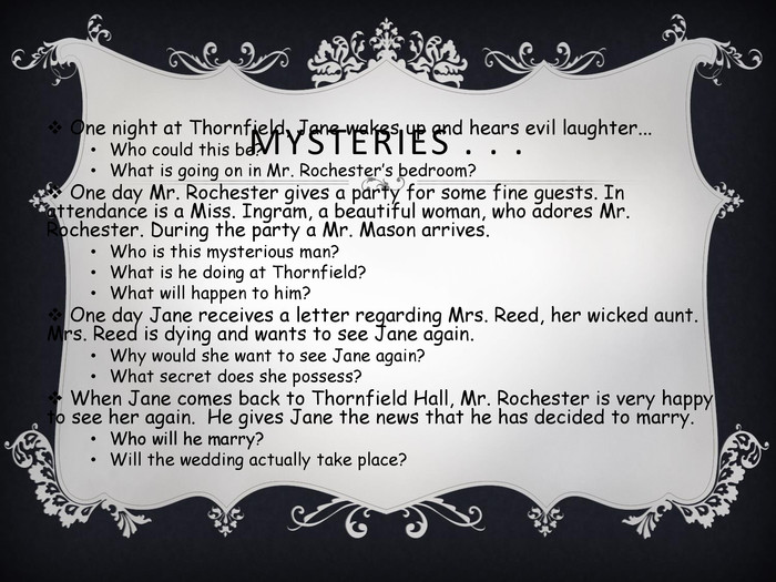 MYSTERIES . . . One night at Thornfield, Jane wakes up and hears evil laughter... Who could this be? What is going on in Mr. Rochester’s bedroom? One day Mr. Rochester gives a party for some fine guests. In attendance is a Miss. Ingram, a beautiful woman, who adores Mr. Rochester. During the party a Mr. Mason arrives. Who is this mysterious man? What is he doing at Thornfield? What will happen to him? One day Jane receives a letter regarding Mrs. Reed, her wicked aunt. Mrs. Reed is dying and wants to see Jane again. Why would she want to see Jane again? What secret does she possess? When Jane comes back to Thornfield Hall, Mr. Rochester is very happy to see her again.  He gives Jane the news that he has decided to marry. Who will he marry? Will the wedding actually take place?  