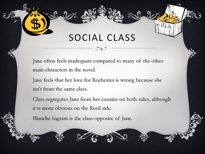 SOCIAL CLASS Jane often feels inadequate compared to many of the other main characters in the novel. Jane feels that her love for Rochester is wrong because she isn’t from the same class. Class segregates Jane from her cousins on both sides, although it is more obvious on the Reed side. Blanche Ingram is the class opposite of Jane. 